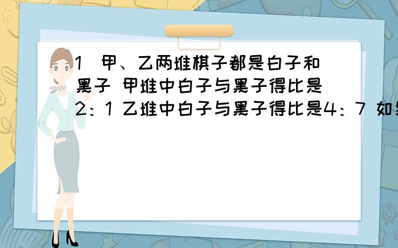 1）甲、乙两堆棋子都是白子和黑子 甲堆中白子与黑子得比是2：1 乙堆中白子与黑子得比是4：7 如果从乙堆拿出3颗黑子放到甲堆 白自娱黑子的比是7：4 如果把两堆棋子和在一起白自娱黑子同