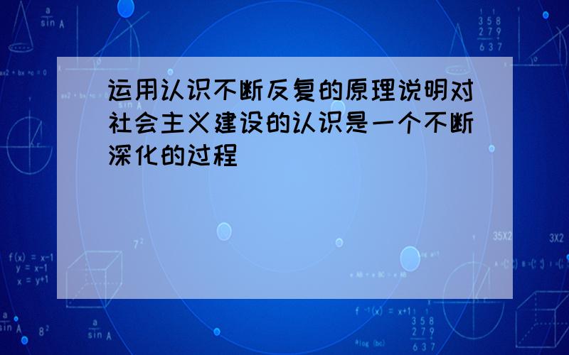 运用认识不断反复的原理说明对社会主义建设的认识是一个不断深化的过程