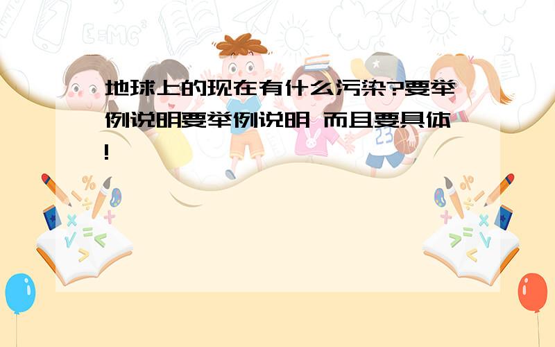 地球上的现在有什么污染?要举例说明要举例说明 而且要具体!