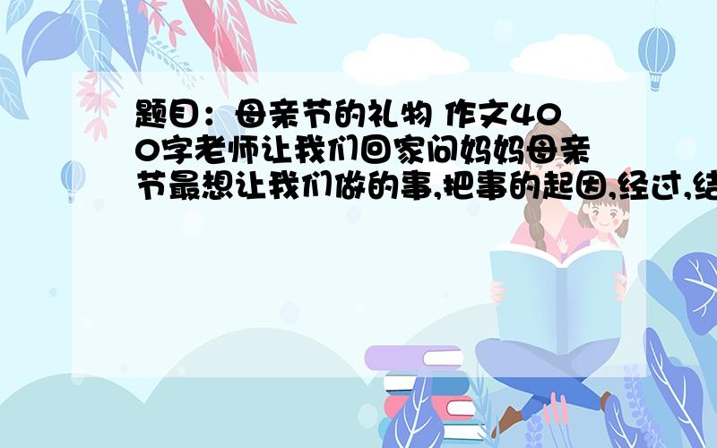 题目：母亲节的礼物 作文400字老师让我们回家问妈妈母亲节最想让我们做的事,把事的起因,经过,结果要写清楚,起因是你妈妈让你做什么事.经过：你怎么做的 结果：你的感受和事情的结果