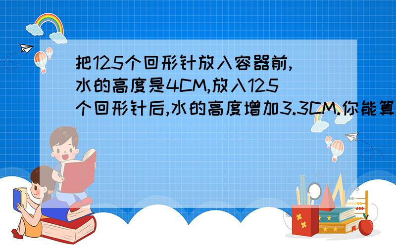 把125个回形针放入容器前,水的高度是4CM,放入125个回形针后,水的高度增加3.3CM.你能算出一个回形针的体积吗?容器的长5cm宽2cm2.把容器甲内的水全部放入空的容器乙内,容器乙内水面的高是多少