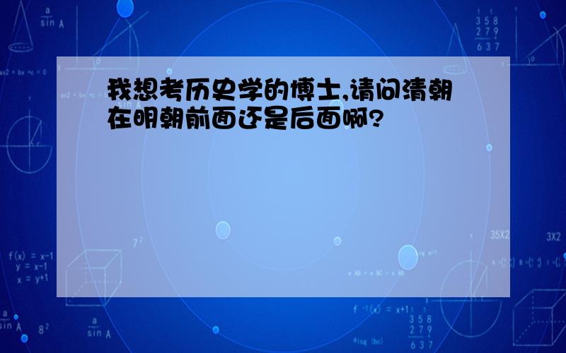 我想考历史学的博士,请问清朝在明朝前面还是后面啊?