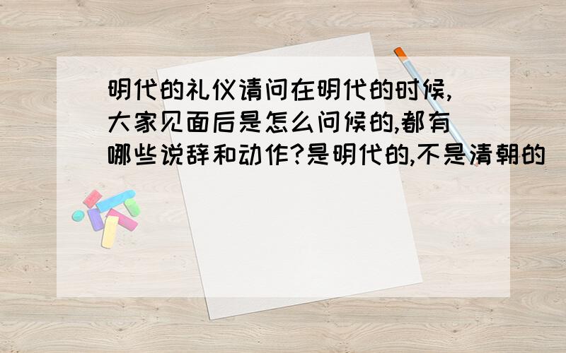 明代的礼仪请问在明代的时候,大家见面后是怎么问候的,都有哪些说辞和动作?是明代的,不是清朝的