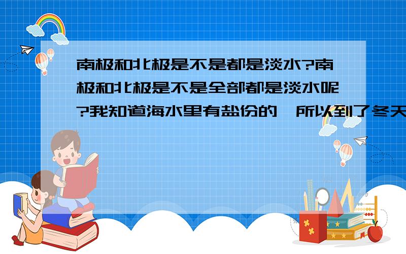 南极和北极是不是都是淡水?南极和北极是不是全部都是淡水呢?我知道海水里有盐份的,所以到了冬天也不会结冰的.