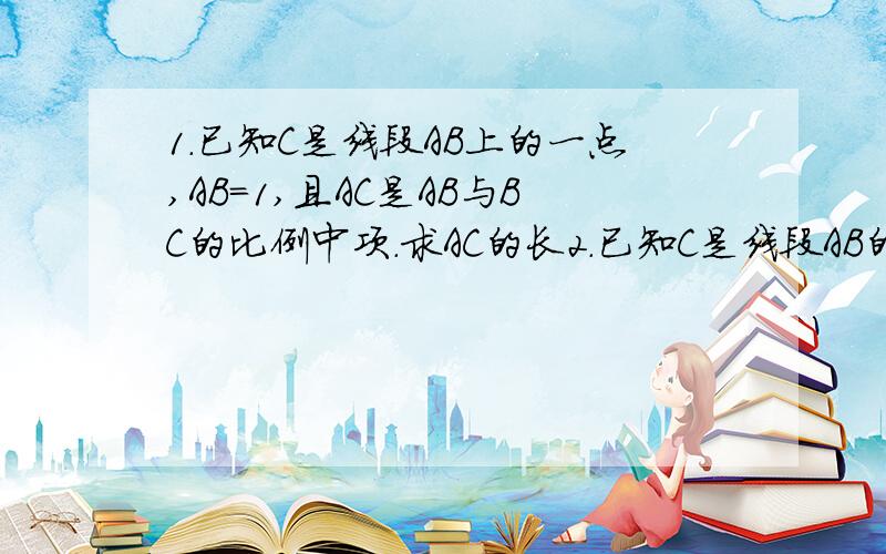 1.已知C是线段AB上的一点,AB=1,且AC是AB与BC的比例中项.求AC的长2.已知C是线段AB的黄金分割点,AC/AB=根号5-1/2.求BC/AC的值.