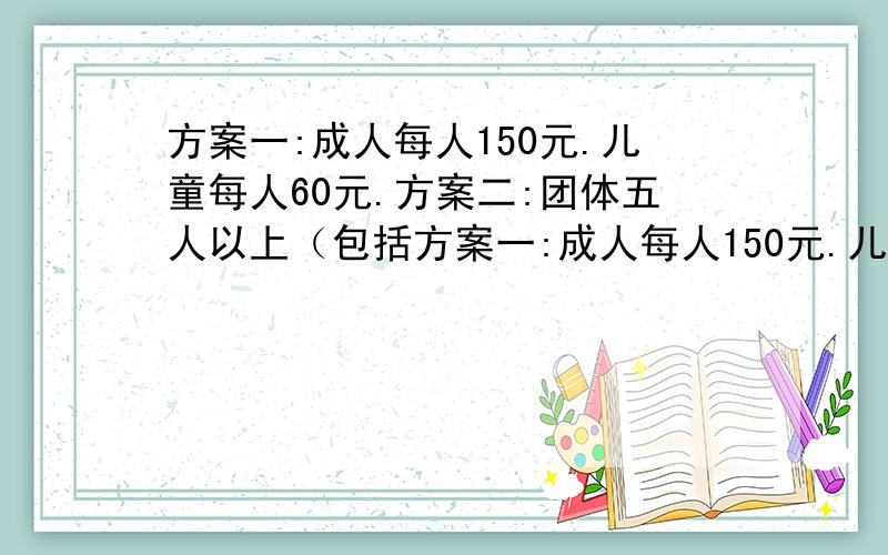 方案一:成人每人150元.儿童每人60元.方案二:团体五人以上（包括方案一:成人每人150元.儿童每人60元.方案二:团体五人以上（包括5人）.每人100元.现在有成人4人,儿童7人要去玩,哪种方案比较省