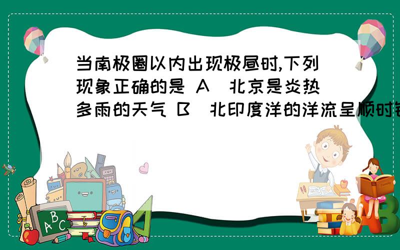 当南极圈以内出现极昼时,下列现象正确的是 A．北京是炎热多雨的天气 B．北印度洋的洋流呈顺时针方向流动 当南极圈以内出现极昼时,下列现象正确的是A．北京是炎热多雨的天气B．北印度