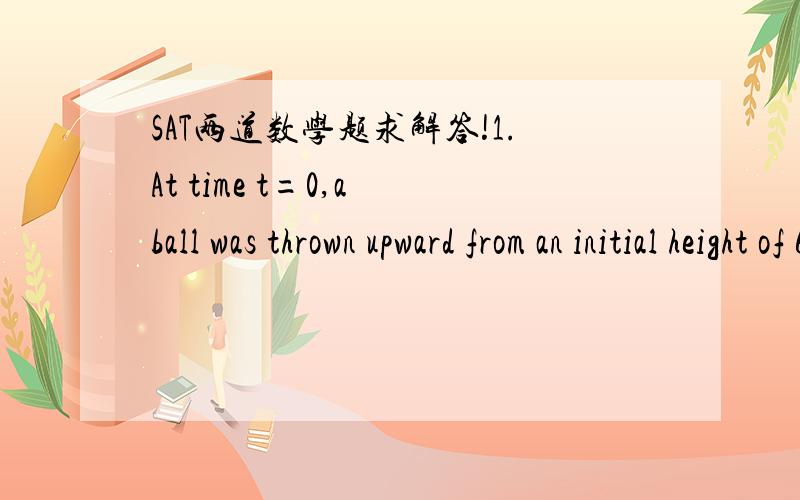 SAT两道数学题求解答!1.At time t=0,a ball was thrown upward from an initial height of 6 feet. Until the ball hit the ground, its height, in feet, after t seconds was given by the function h above, in which c and d are positive constants. If th