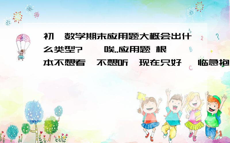 初一数学期末应用题大概会出什么类型?、、唉..应用题 根本不想看、不想听、现在只好 、临急抱佛脚了就这次、、下次不会啦、拜托、、、