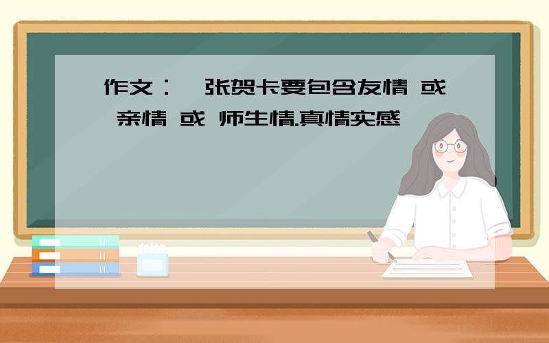 作文：一张贺卡要包含友情 或 亲情 或 师生情.真情实感