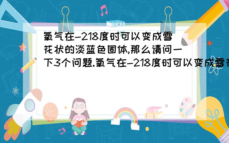 氧气在-218度时可以变成雪花状的淡蓝色固体,那么请问一下3个问题.氧气在-218度时可以变成雪花状的淡蓝色固体,那么请问一下2个问题.一：如果理论上科学可以人工降温到-500度,甚至跟多,氧