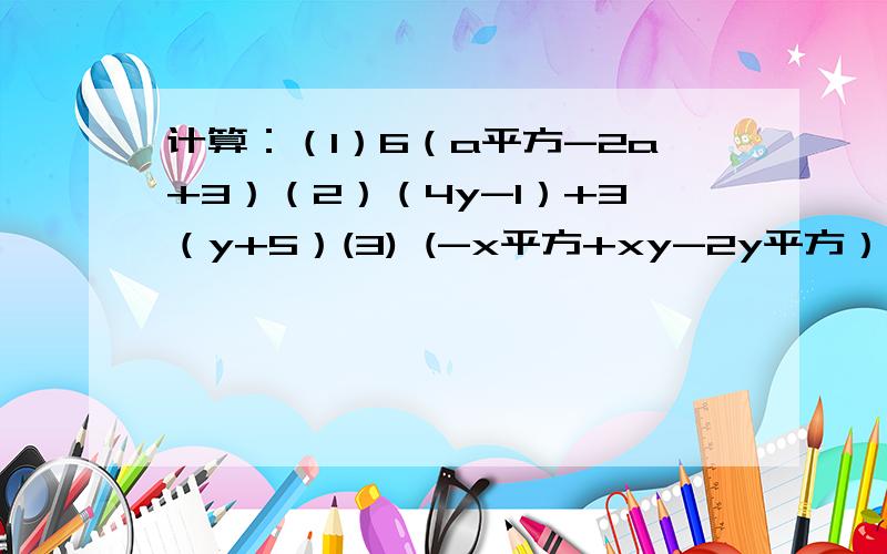 计算：（1）6（a平方-2a+3）（2）（4y-1）+3（y+5）(3) (-x平方+xy-2y平方）-（2x平方-2y平方）