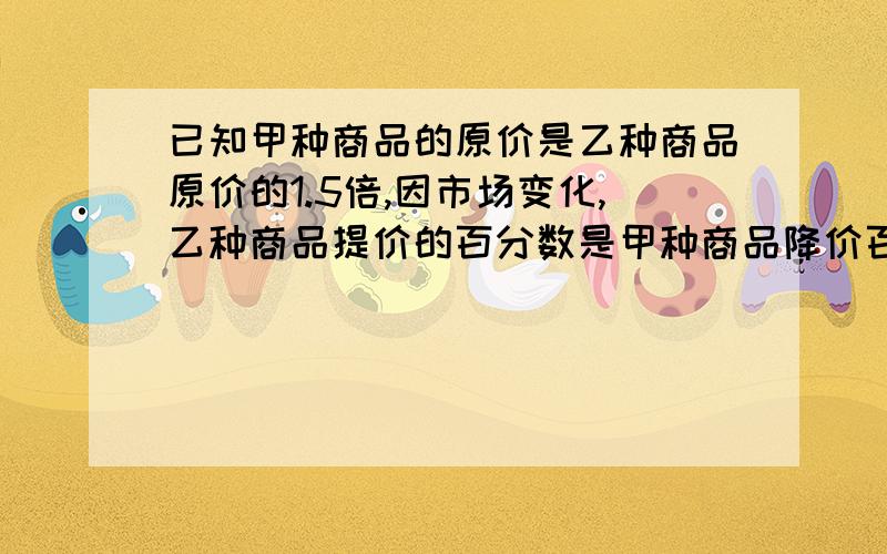 已知甲种商品的原价是乙种商品原价的1.5倍,因市场变化,乙种商品提价的百分数是甲种商品降价百分数的2倍,调价后甲、乙种商品单价之和提高了2%,求甲种商品的降价百分数和乙种商品的提价