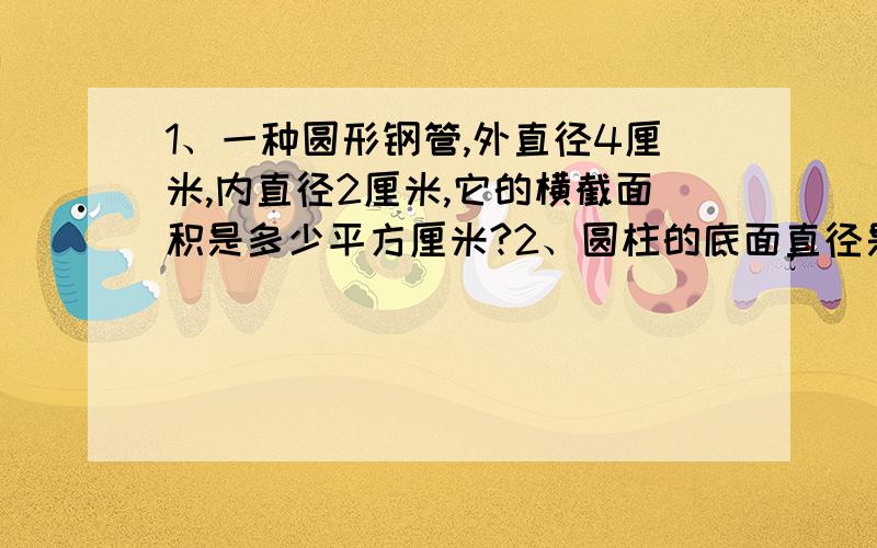 1、一种圆形钢管,外直径4厘米,内直径2厘米,它的横截面积是多少平方厘米?2、圆柱的底面直径是20厘米,高50厘米,求圆柱的表面积和体积?3、一个圆柱形氨水池,周长31.4米,要使水面升高40厘米,需