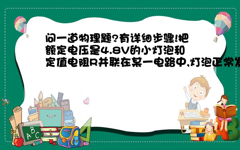 问一道物理题?有详细步骤!把额定电压是4.8V的小灯泡和定值电阻R并联在某一电路中,灯泡正常发光,干路中的电流是1.2A.若把它们串联在另一电路中,小灯泡的实际功率是额定功率的1/4,这时定值