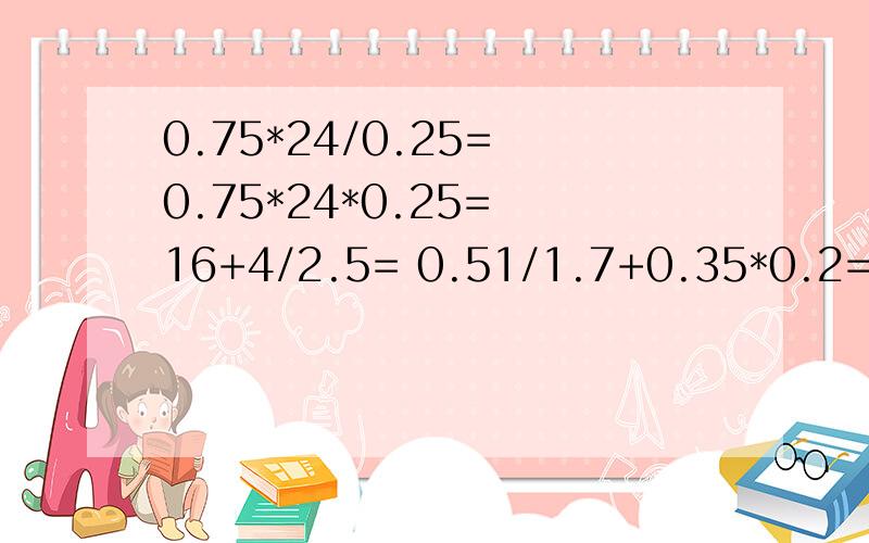 0.75*24/0.25= 0.75*24*0.25= 16+4/2.5= 0.51/1.7+0.35*0.2= 8.9*1.7-5.13= 0.36+1.6/2.5= 7.8*7.5/2.6*4= 10.4/（5.28/4.4+1.4）=