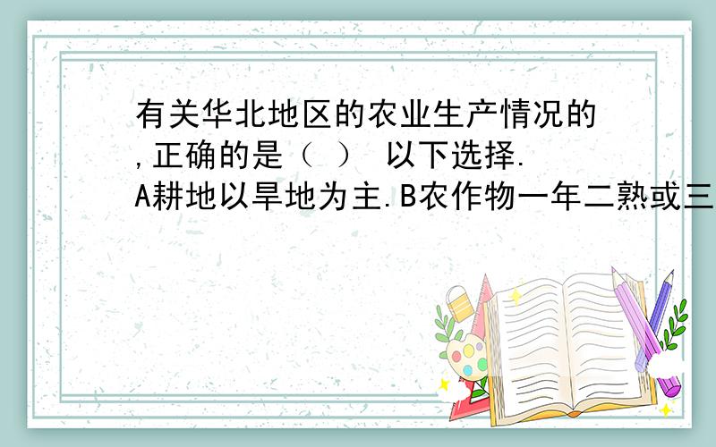 有关华北地区的农业生产情况的,正确的是（ ） 以下选择.A耕地以旱地为主.B农作物一年二熟或三熟C耕地面积广,水源充足D主要种植水稻、小麦、油菜等农作物