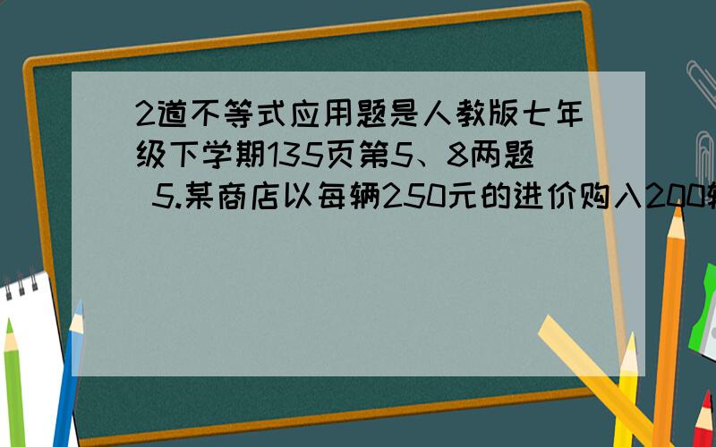 2道不等式应用题是人教版七年级下学期135页第5、8两题 5.某商店以每辆250元的进价购入200辆自行车,并以每辆275元的价格销售.两个月后自行车的销售款已超过这批自行车的进货款,这时至少已