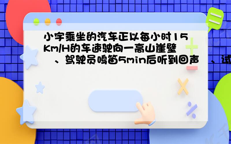 小宇乘坐的汽车正以每小时15Km/H的车速驶向一高山崖壁　、驾驶员鸣笛5min后听到回声　、试问:现在汽车和大山崖壁的距离有多远?（声音在空气中的传播速度是340m/s）