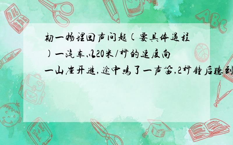 初一物理回声问题(要具体过程)一汽车以20米/秒的速度向一山崖开进,途中鸣了一声笛,2秒钟后听到山崖传来回声,当司机听到回声时,汽车离山崖还有多远