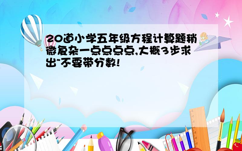 20道小学五年级方程计算题稍微复杂一点点点点,大概3步求出~不要带分数!