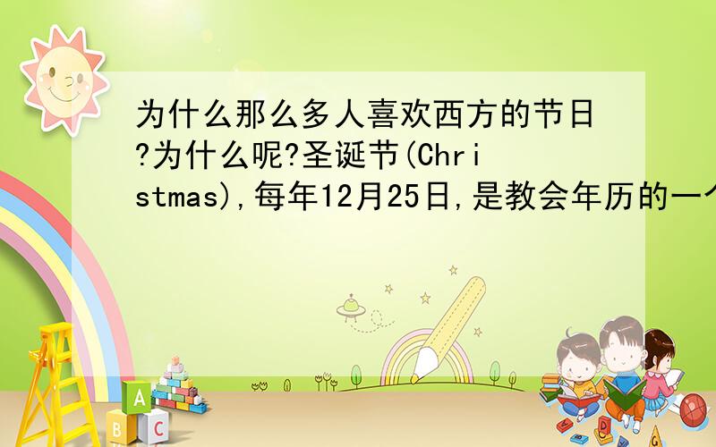 为什么那么多人喜欢西方的节日?为什么呢?圣诞节(Christmas),每年12月25日,是教会年历的一个传统节日,它是基督徒庆祝耶稣基督诞生的庆祝日,而我们呢?把圣诞节当成什么啦?生日过阳历,不过老