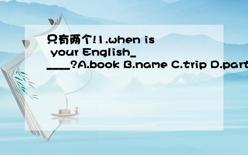 只有两个!1.when is your English_____?A.book B.name C.trip D.party2._____is very difficult.A.lesson fifth B.the lesson fifth C.five lesson D.the fifth lesson