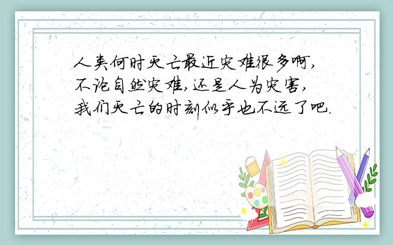 人类何时灭亡最近灾难很多啊,不论自然灾难,还是人为灾害,我们灭亡的时刻似乎也不远了吧.