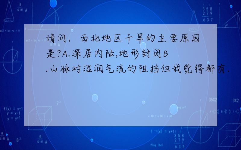 请问：西北地区干旱的主要原因是?A.深居内陆,地形封闭B.山脉对湿润气流的阻挡但我觉得都有.