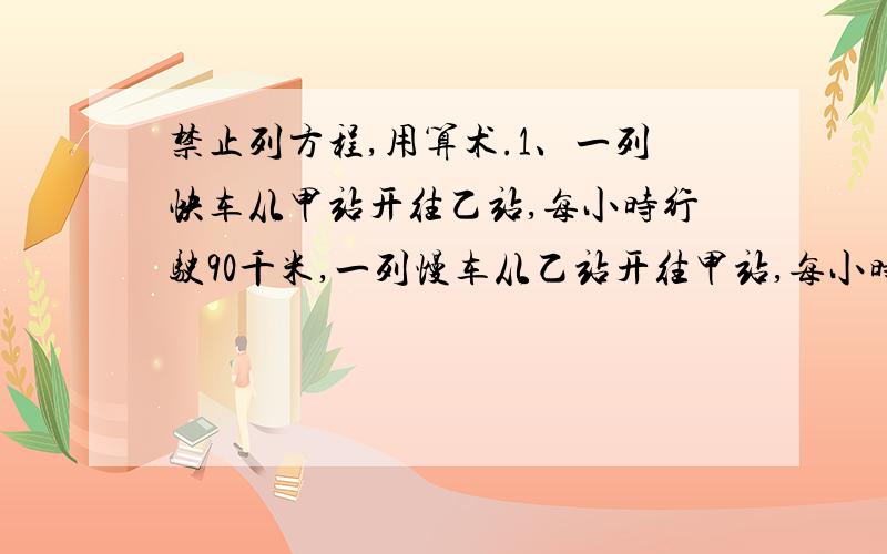 禁止列方程,用算术.1、一列快车从甲站开往乙站,每小时行驶90千米,一列慢车从乙站开往甲站,每小时行驶50千米.慢车开出一小时后,快车才开出,且快车在超过中点15千米处与慢车相遇,甲乙两站