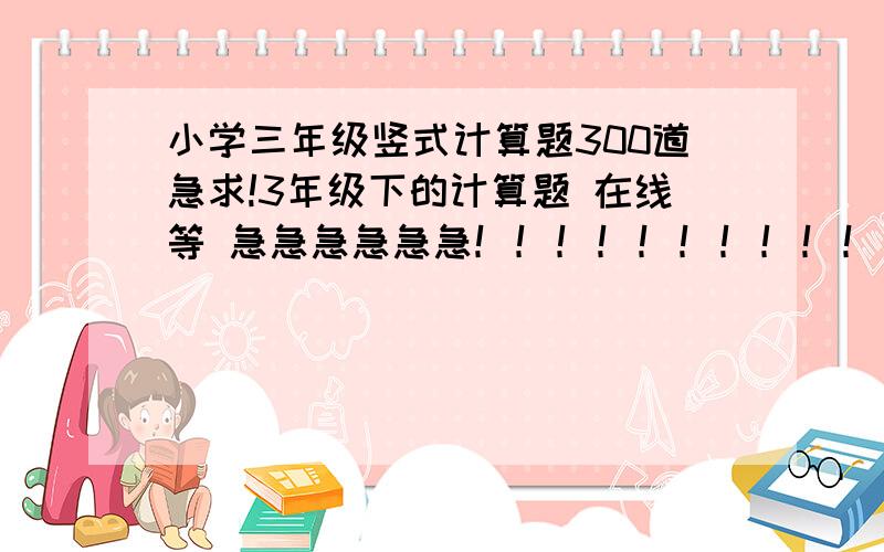 小学三年级竖式计算题300道急求!3年级下的计算题 在线等 急急急急急急！！！！！！！！！！！！！！！！