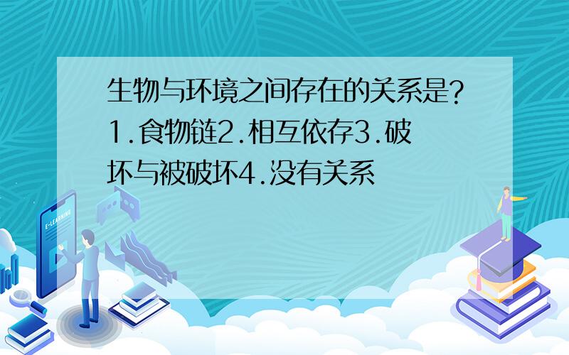 生物与环境之间存在的关系是?1.食物链2.相互依存3.破坏与被破坏4.没有关系