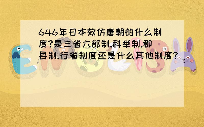 646年日本效仿唐朝的什么制度?是三省六部制.科举制.郡县制.行省制度还是什么其他制度?