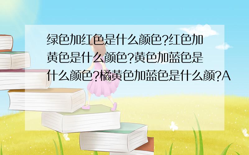 绿色加红色是什么颜色?红色加黄色是什么颜色?黄色加蓝色是什么颜色?橘黄色加蓝色是什么颜?A