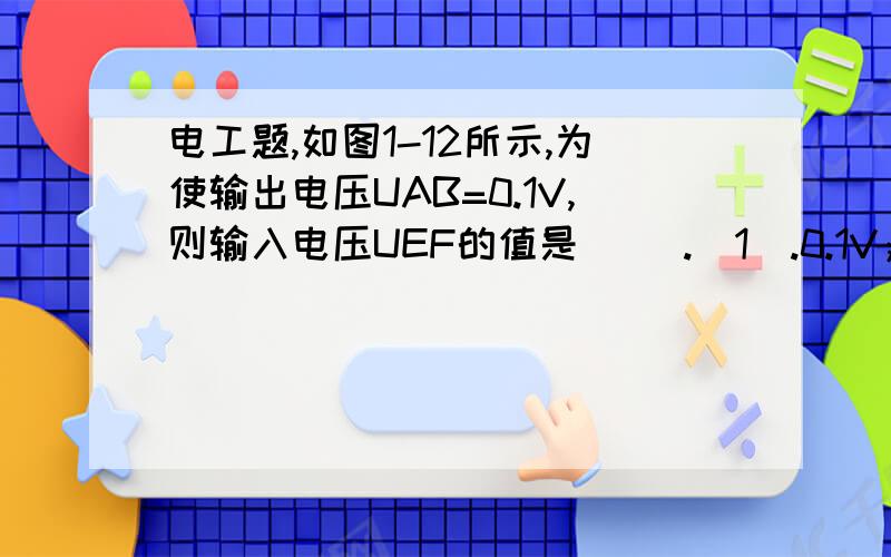 电工题,如图1-12所示,为使输出电压UAB=0.1V,则输入电压UEF的值是（ ）.（1).0.1V；（2).1V;(3).10V;(4).100V答案是第三个选项.