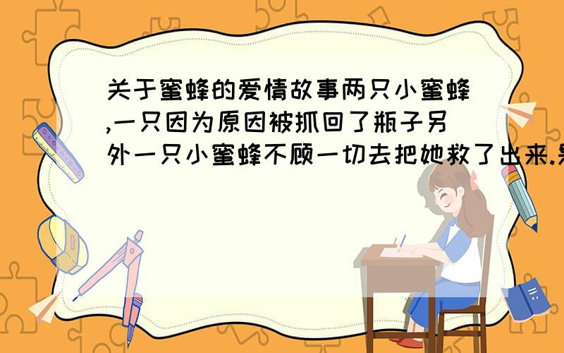 关于蜜蜂的爱情故事两只小蜜蜂,一只因为原因被抓回了瓶子另外一只小蜜蜂不顾一切去把她救了出来.是个短篇的小爱情故事听名字会不知道它是什么但是我忘记了名字,希望有人能帮我记得?