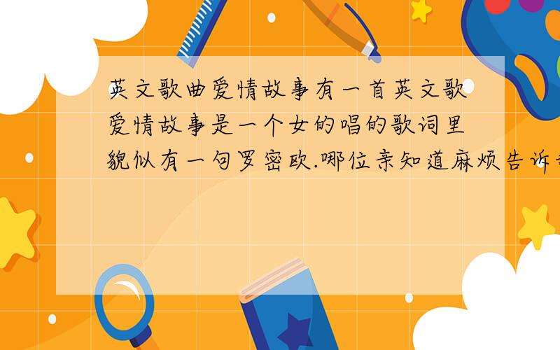 英文歌曲爱情故事有一首英文歌爱情故事是一个女的唱的歌词里貌似有一句罗密欧.哪位亲知道麻烦告诉我是谁唱的还有歌词…谢谢了…