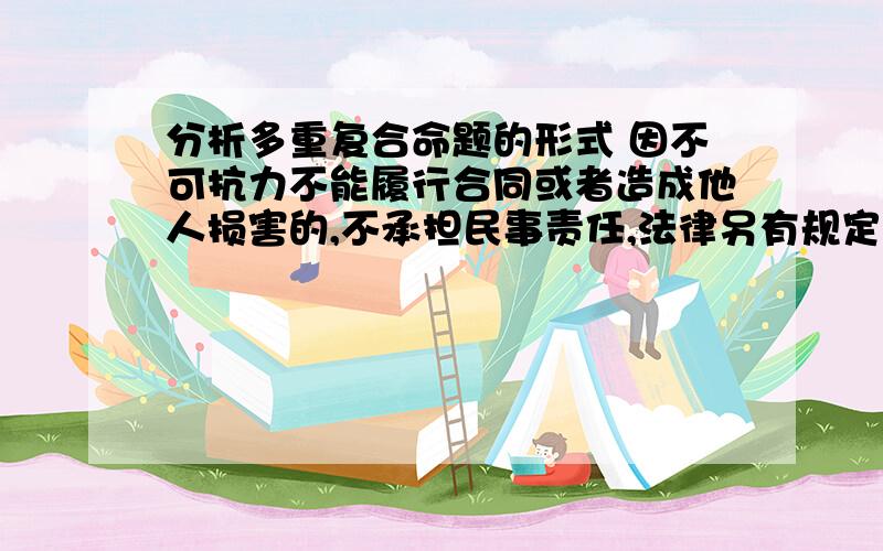 分析多重复合命题的形式 因不可抗力不能履行合同或者造成他人损害的,不承担民事责任,法律另有规定的除外法律逻辑的题目.求指导.什么联言命题,选言命题,假言命题什么的.