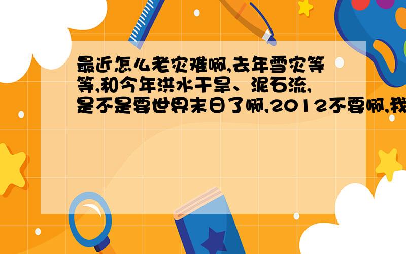 最近怎么老灾难啊,去年雪灾等等,和今年洪水干旱、泥石流,是不是要世界末日了啊,2012不要啊,我还没结婚那!