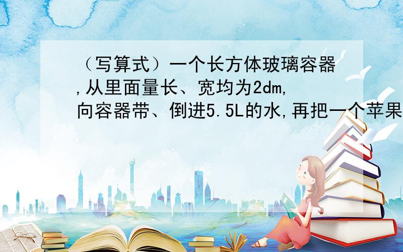 （写算式）一个长方体玻璃容器,从里面量长、宽均为2dm,向容器带、倒进5.5L的水,再把一个苹果放入水中.这是量的容器内的水深是15cm.这个苹果的体积是多少?（写算式）