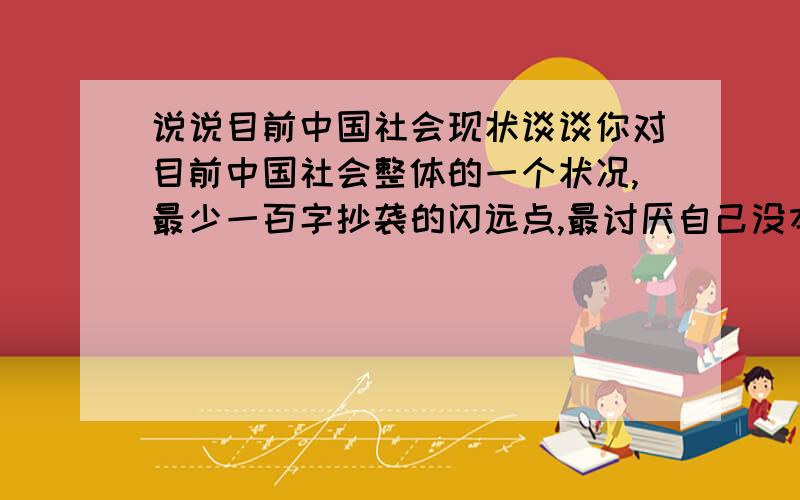 说说目前中国社会现状谈谈你对目前中国社会整体的一个状况,最少一百字抄袭的闪远点,最讨厌自己没本事说还老复制别人观点的人,谁敢抄袭我鄙视谁