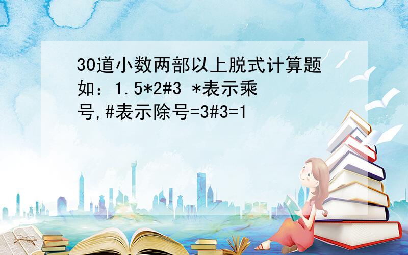 30道小数两部以上脱式计算题如：1.5*2#3 *表示乘号,#表示除号=3#3=1