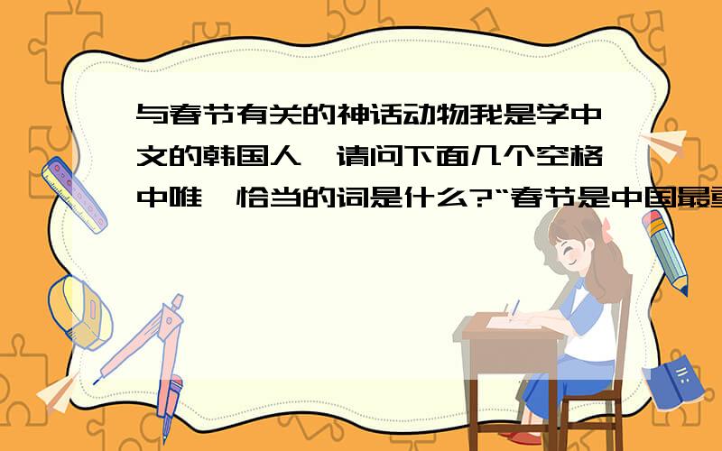 与春节有关的神话动物我是学中文的韩国人,请问下面几个空格中唯一恰当的词是什么?“春节是中国最重要的传统节日.关于春节的放鞭炮,贴春联,挂红灯,有一个很有意思的故事.古时候,有一