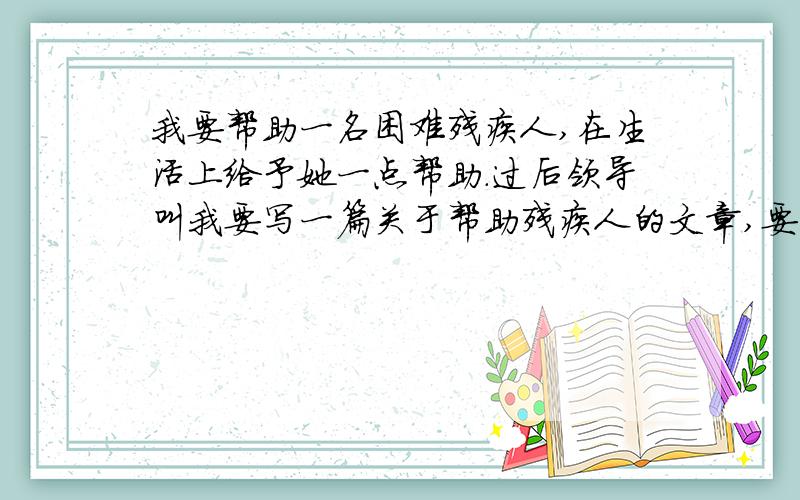 我要帮助一名困难残疾人,在生活上给予她一点帮助.过后领导叫我要写一篇关于帮助残疾人的文章,要怎么写