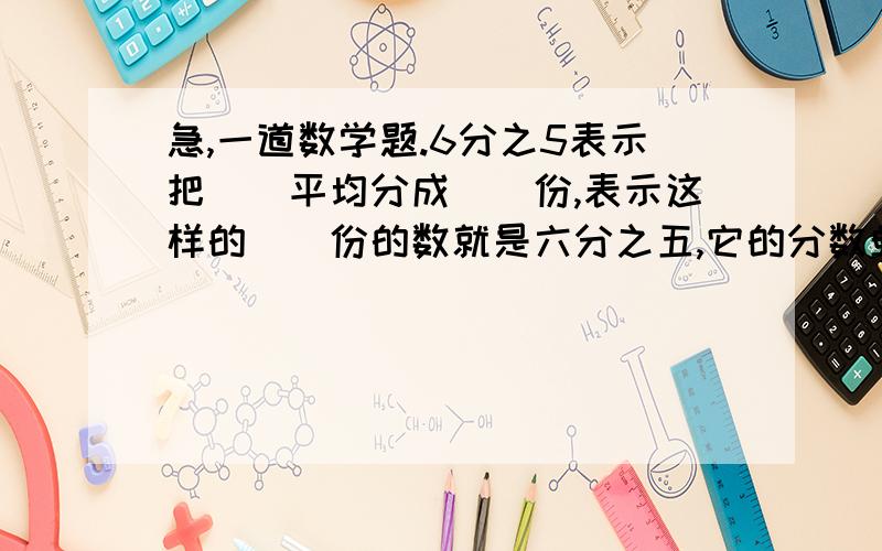 急,一道数学题.6分之5表示把（）平均分成（）份,表示这样的（）份的数就是六分之五,它的分数单位（）,再增加（）个这样的分数单位后就是1.