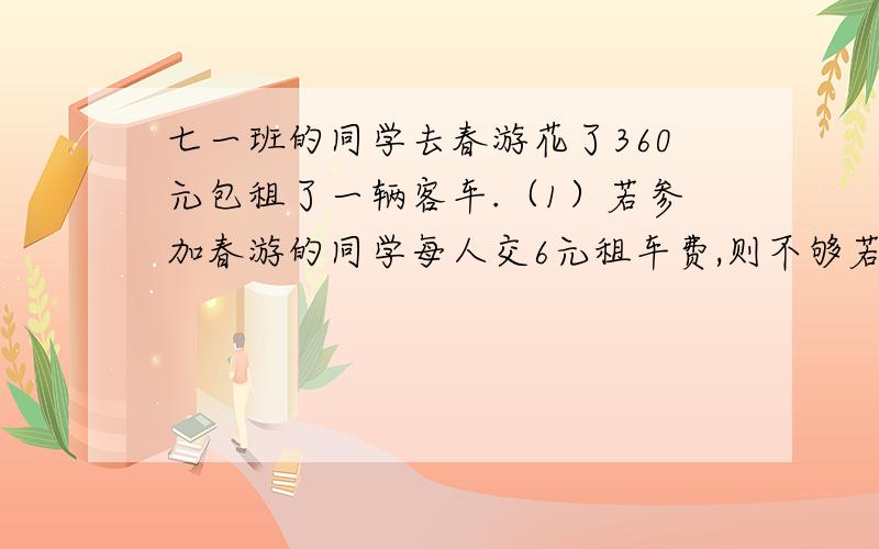 七一班的同学去春游花了360元包租了一辆客车.（1）若参加春游的同学每人交6元租车费,则不够若每人交8元租车费则有富余!7（1）的学生数x应满足怎样的条件?（2）求出x的取值范围