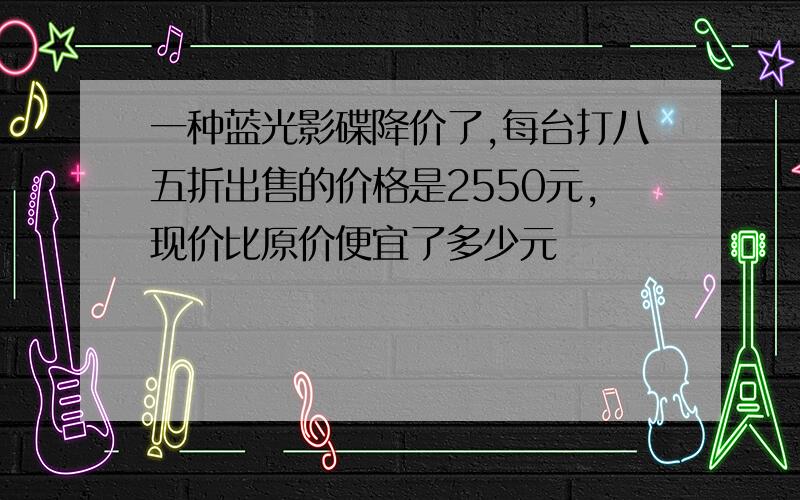 一种蓝光影碟降价了,每台打八五折出售的价格是2550元,现价比原价便宜了多少元