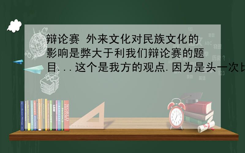 辩论赛 外来文化对民族文化的影响是弊大于利我们辩论赛的题目...这个是我方的观点.因为是头一次比赛 没有什么头绪 希望能有朋友指点我 这个问题的切入点在哪里 最好能有具体的思路