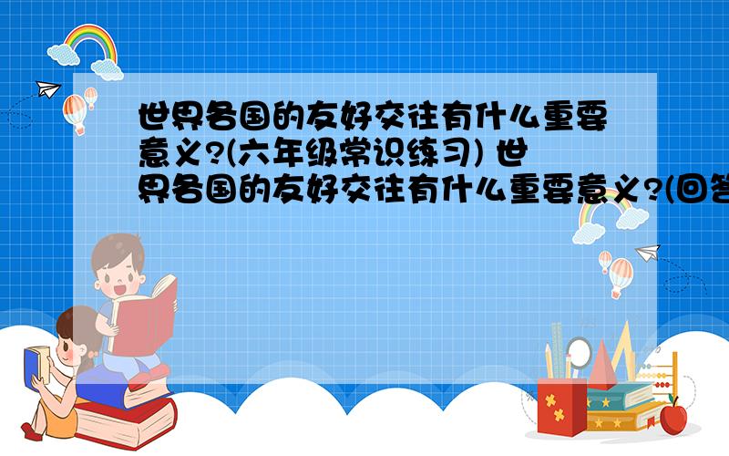 世界各国的友好交往有什么重要意义?(六年级常识练习) 世界各国的友好交往有什么重要意义?(回答完整)