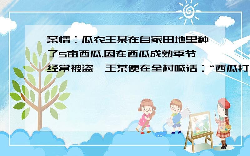 案情：瓜农王某在自家田地里种了5亩西瓜.因在西瓜成熟季节经常被盗,王某便在全村喊话：“西瓜打了农药（其实没有打药）,偷吃西瓜出了人命我不负责”,但此后西瓜仍然被盗.于是,王某果